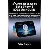 Amazon Echo Show 5 2023 User Guide: The Complete Practical Manual On How To Use Echo Show 5 3rd Generation For Beginners And Seniors With Alexa Skills, Tips And Tricks - Paperback